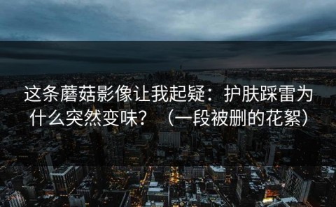 这条蘑菇影像让我起疑：护肤踩雷为什么突然变味？（一段被删的花絮）