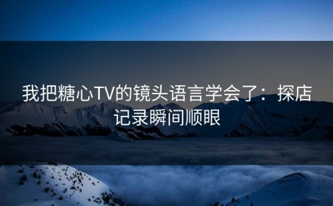 我把糖心TV的镜头语言学会了：探店记录瞬间顺眼