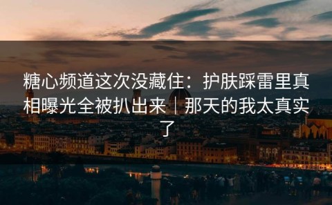 糖心频道这次没藏住：护肤踩雷里真相曝光全被扒出来｜那天的我太真实了
