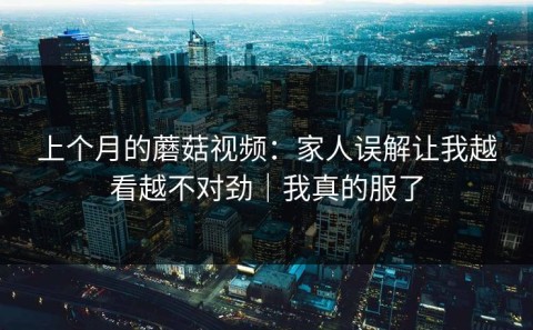 上个月的蘑菇视频：家人误解让我越看越不对劲｜我真的服了
