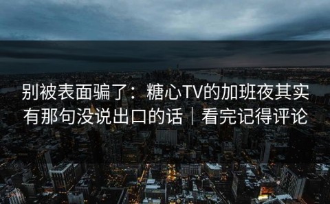 别被表面骗了：糖心TV的加班夜其实有那句没说出口的话｜看完记得评论
