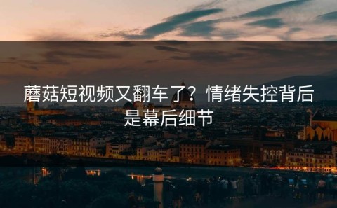 蘑菇短视频又翻车了？情绪失控背后是幕后细节