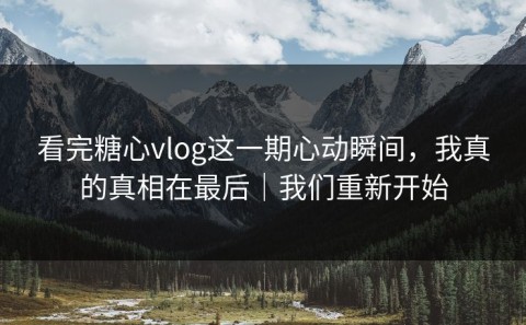 看完糖心vlog这一期心动瞬间，我真的真相在最后｜我们重新开始