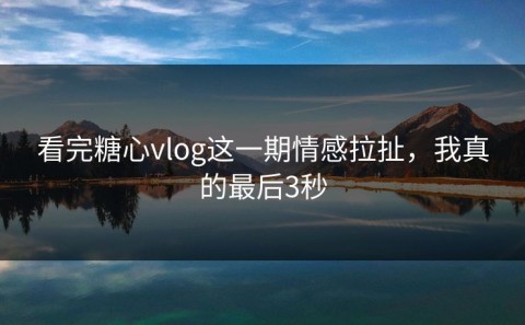 看完糖心vlog这一期情感拉扯，我真的最后3秒