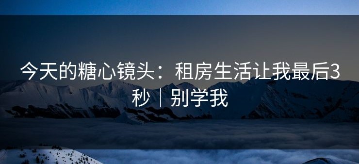 今天的糖心镜头：租房生活让我最后3秒｜别学我