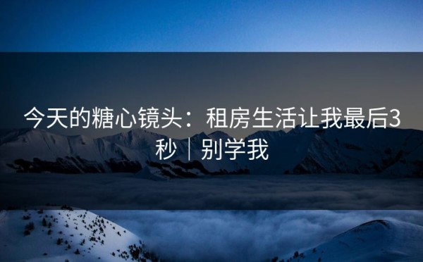 今天的糖心镜头：租房生活让我最后3秒｜别学我