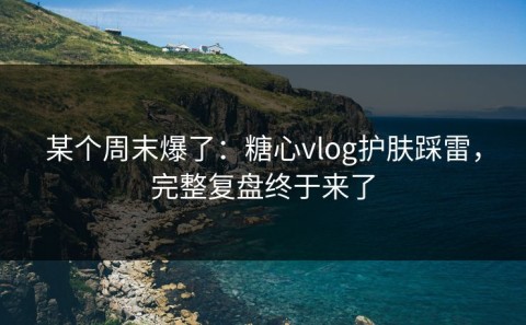 某个周末爆了：糖心vlog护肤踩雷，完整复盘终于来了
