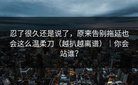 忍了很久还是说了，原来告别拖延也会这么温柔刀（越扒越离谱）｜你会站谁？
