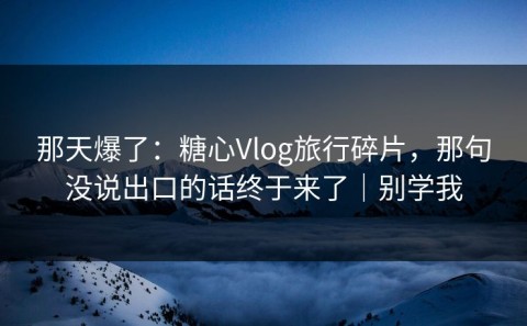 那天爆了：糖心Vlog旅行碎片，那句没说出口的话终于来了｜别学我