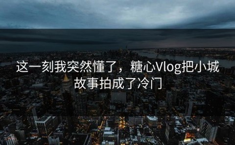 这一刻我突然懂了，糖心Vlog把小城故事拍成了冷门