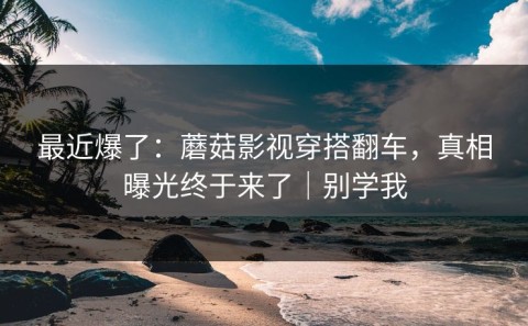 最近爆了：蘑菇影视穿搭翻车，真相曝光终于来了｜别学我