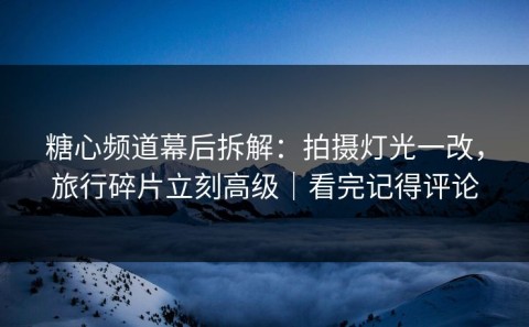 糖心频道幕后拆解：拍摄灯光一改，旅行碎片立刻高级｜看完记得评论