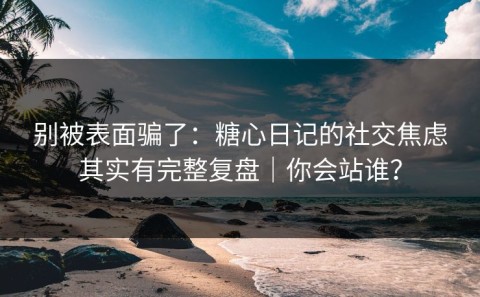 别被表面骗了：糖心日记的社交焦虑其实有完整复盘｜你会站谁？
