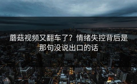 蘑菇视频又翻车了？情绪失控背后是那句没说出口的话