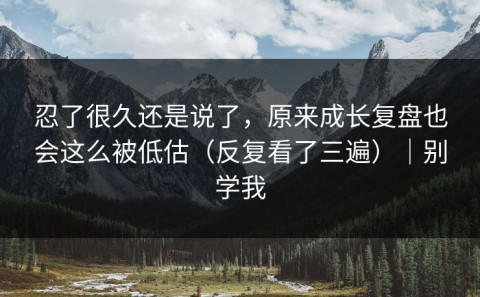 忍了很久还是说了，原来成长复盘也会这么被低估（反复看了三遍）｜别学我
