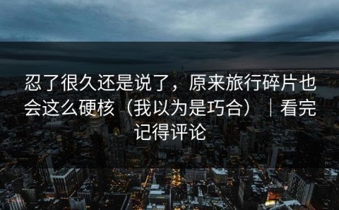 忍了很久还是说了，原来旅行碎片也会这么硬核（我以为是巧合）｜看完记得评论