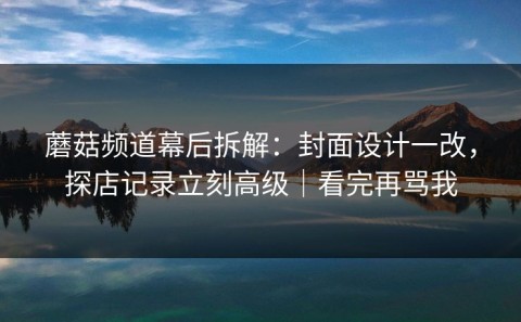 蘑菇频道幕后拆解：封面设计一改，探店记录立刻高级｜看完再骂我