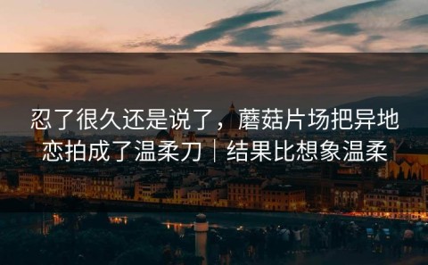 忍了很久还是说了，蘑菇片场把异地恋拍成了温柔刀｜结果比想象温柔