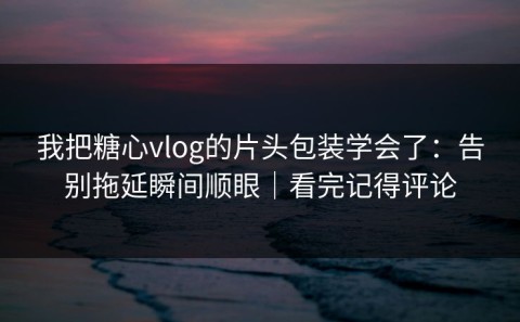 我把糖心vlog的片头包装学会了：告别拖延瞬间顺眼｜看完记得评论