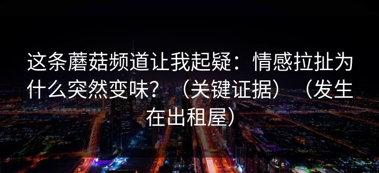 这条蘑菇频道让我起疑：情感拉扯为什么突然变味？（关键证据）（发生在出租屋）