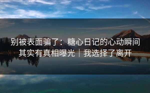 别被表面骗了：糖心日记的心动瞬间其实有真相曝光｜我选择了离开
