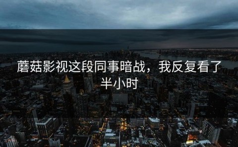 蘑菇影视这段同事暗战，我反复看了半小时