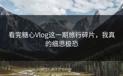 看完糖心Vlog这一期旅行碎片，我真的细思极恐