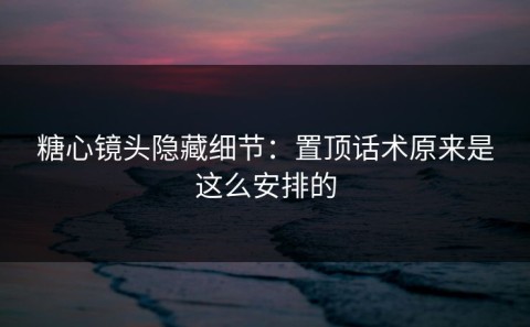 糖心镜头隐藏细节：置顶话术原来是这么安排的