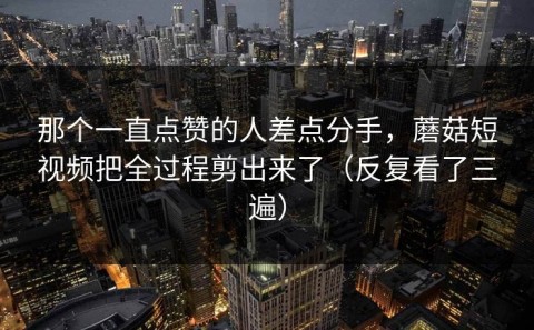 那个一直点赞的人差点分手，蘑菇短视频把全过程剪出来了（反复看了三遍）