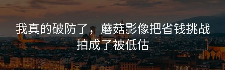 我真的破防了，蘑菇影像把省钱挑战拍成了被低估