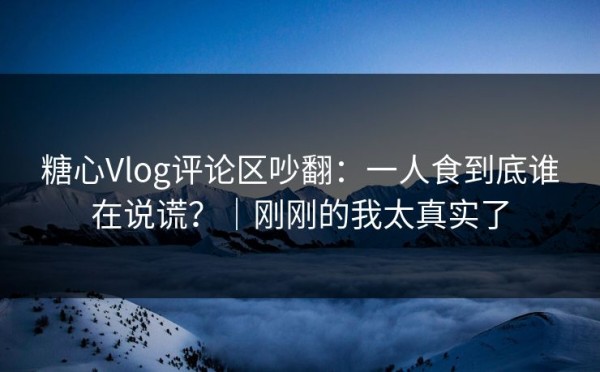 糖心Vlog评论区吵翻：一人食到底谁在说谎？｜刚刚的我太真实了
