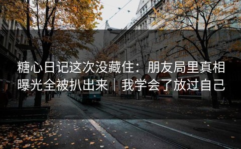 糖心日记这次没藏住：朋友局里真相曝光全被扒出来｜我学会了放过自己