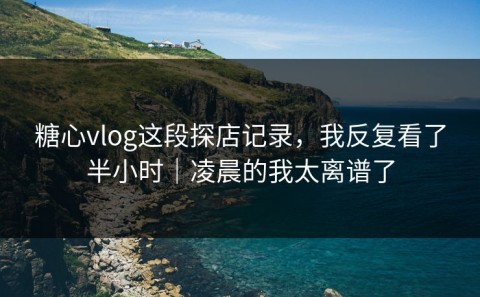 糖心vlog这段探店记录，我反复看了半小时｜凌晨的我太离谱了