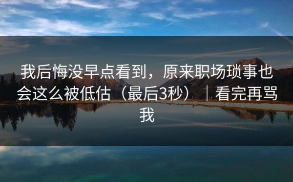 我后悔没早点看到，原来职场琐事也会这么被低估（最后3秒）｜看完再骂我