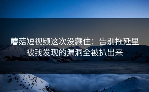 蘑菇短视频这次没藏住：告别拖延里被我发现的漏洞全被扒出来