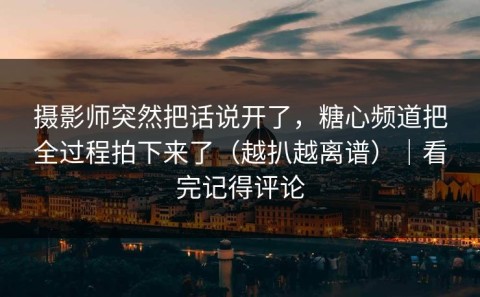 摄影师突然把话说开了，糖心频道把全过程拍下来了（越扒越离谱）｜看完记得评论