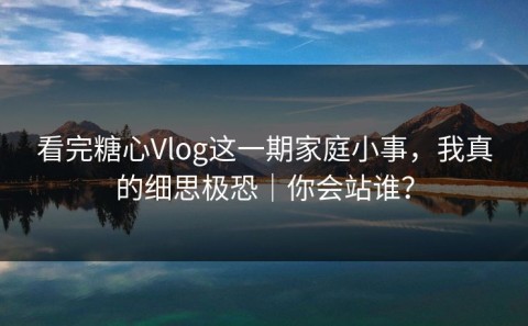 看完糖心Vlog这一期家庭小事，我真的细思极恐｜你会站谁？