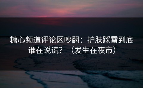 糖心频道评论区吵翻：护肤踩雷到底谁在说谎？（发生在夜市）