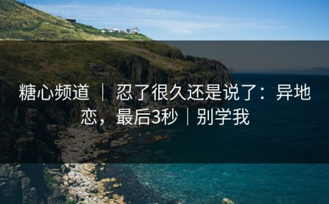 糖心频道 ｜ 忍了很久还是说了：异地恋，最后3秒｜别学我