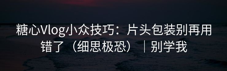 糖心Vlog小众技巧：片头包装别再用错了（细思极恐）｜别学我