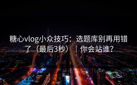 糖心vlog小众技巧：选题库别再用错了（最后3秒）｜你会站谁？
