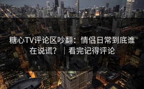 糖心TV评论区吵翻：情侣日常到底谁在说谎？｜看完记得评论