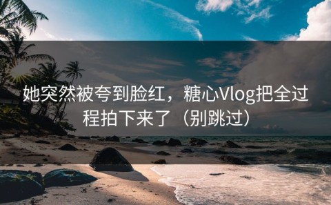 她突然被夸到脸红，糖心Vlog把全过程拍下来了（别跳过）