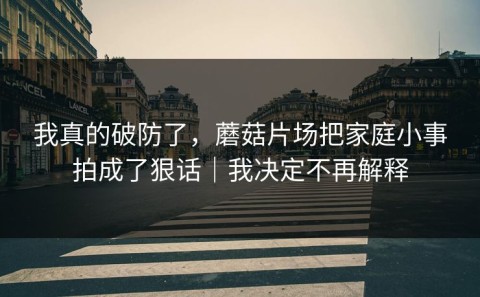 我真的破防了，蘑菇片场把家庭小事拍成了狠话｜我决定不再解释