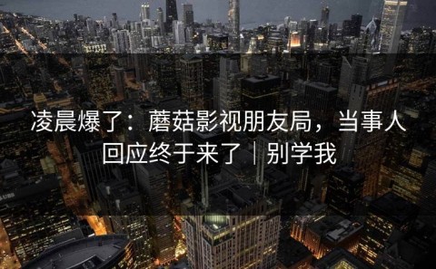 凌晨爆了：蘑菇影视朋友局，当事人回应终于来了｜别学我