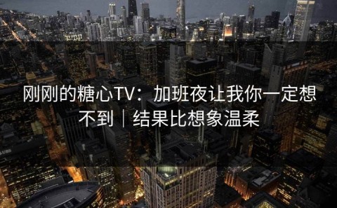 刚刚的糖心TV：加班夜让我你一定想不到｜结果比想象温柔