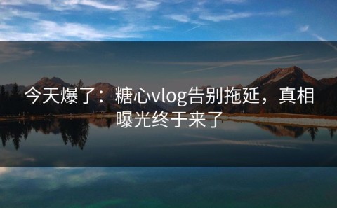 今天爆了：糖心vlog告别拖延，真相曝光终于来了