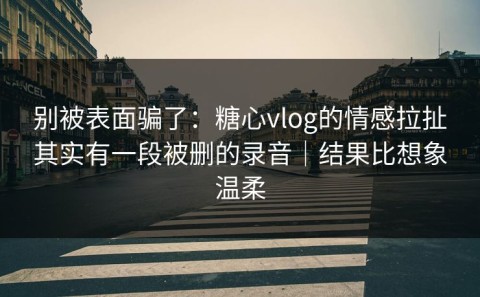 别被表面骗了：糖心vlog的情感拉扯其实有一段被删的录音｜结果比想象温柔