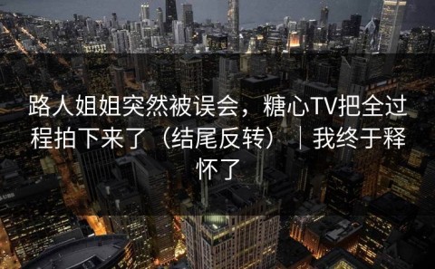 路人姐姐突然被误会，糖心TV把全过程拍下来了（结尾反转）｜我终于释怀了