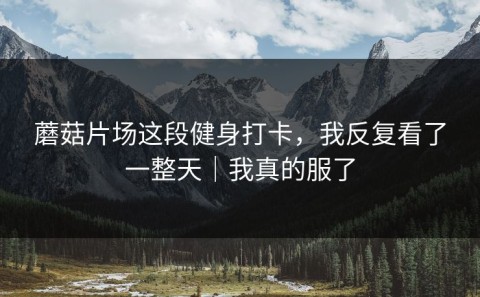 蘑菇片场这段健身打卡，我反复看了一整天｜我真的服了